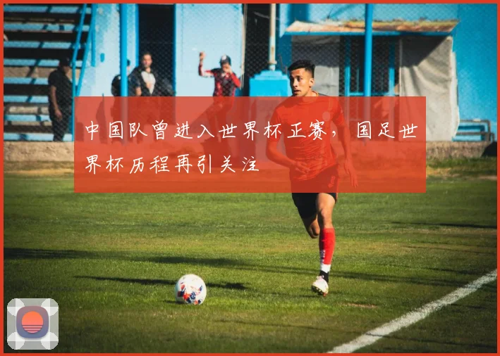 中国队曾进入世界杯正赛，国足世界杯历程再引关注