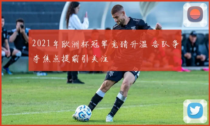 2021年欧洲杯冠军竞猜升温 各队争夺焦点提前引关注