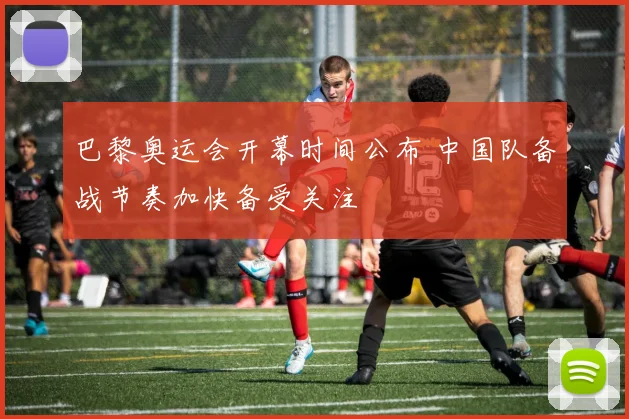 巴黎奥运会开幕时间公布 中国队备战节奏加快备受关注