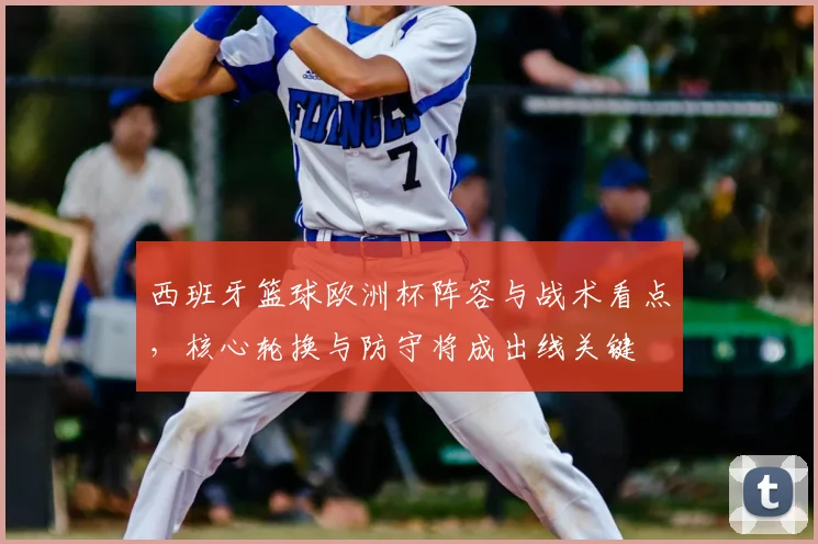 西班牙篮球欧洲杯阵容与战术看点，核心轮换与防守将成出线关键