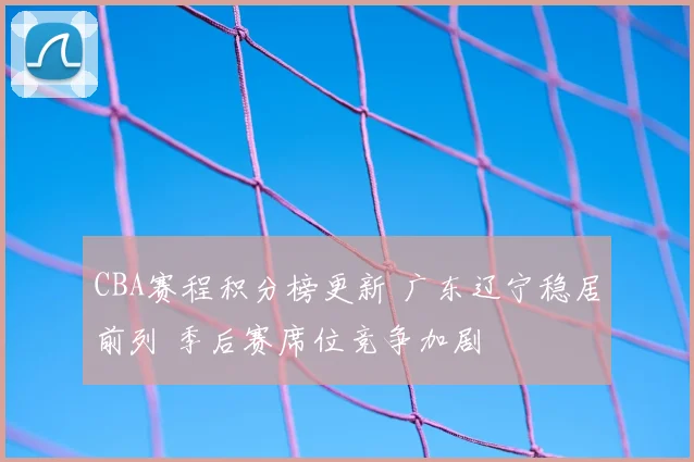 CBA赛程积分榜更新 广东辽宁稳居前列 季后赛席位竞争加剧
