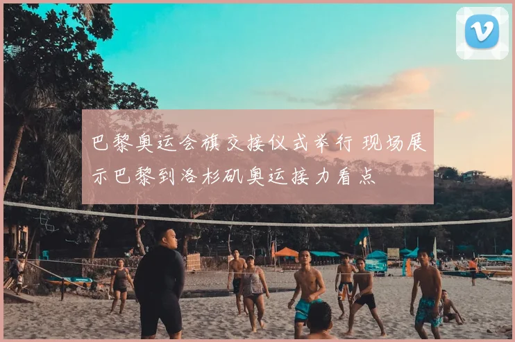 巴黎奥运会旗交接仪式举行 现场展示巴黎到洛杉矶奥运接力看点