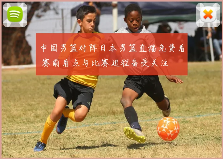中国男篮对阵日本男篮直播免费看 赛前看点与比赛进程备受关注