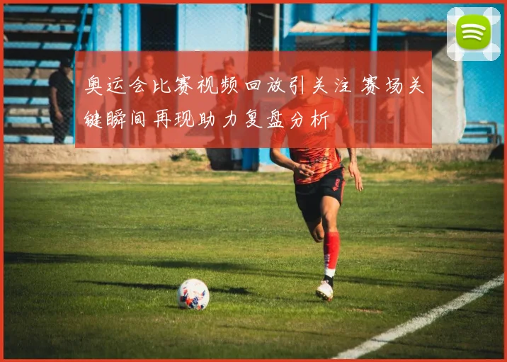 奥运会比赛视频回放引关注 赛场关键瞬间再现助力复盘分析