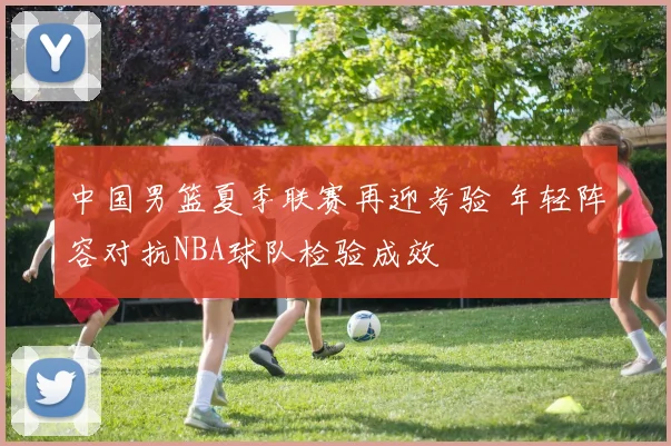 中国男篮夏季联赛再迎考验 年轻阵容对抗NBA球队检验成效