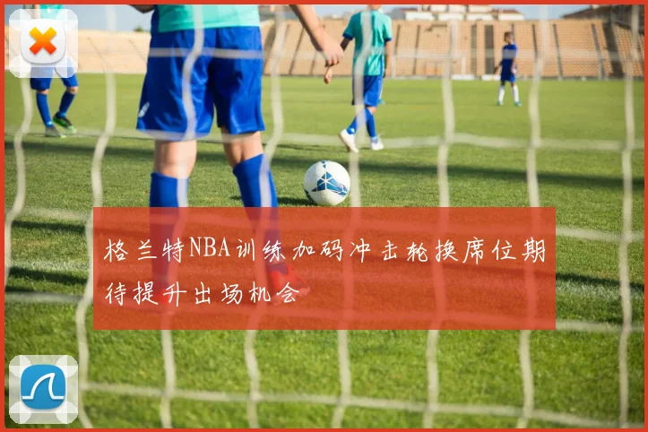 格兰特NBA训练加码冲击轮换席位期待提升出场机会