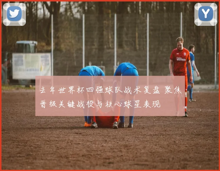 去年世界杯四强球队战术复盘 聚焦晋级关键战役与核心球星表现