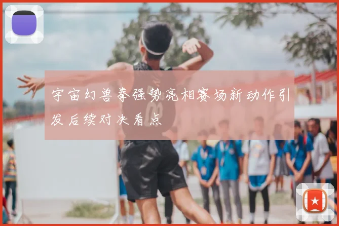 宇宙幻兽拳强势亮相赛场新动作引发后续对决看点