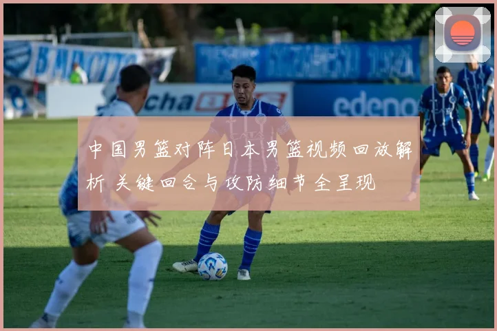 中国男篮对阵日本男篮视频回放解析 关键回合与攻防细节全呈现