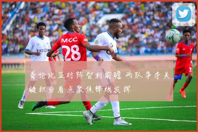 哥伦比亚对阵智利前瞻 两队争夺关键积分看点聚焦锋线发挥