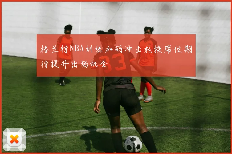 格兰特NBA训练加码冲击轮换席位期待提升出场机会