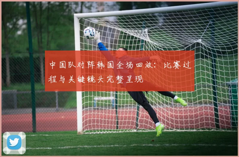 中国队对阵韩国全场回放：比赛过程与关键镜头完整呈现