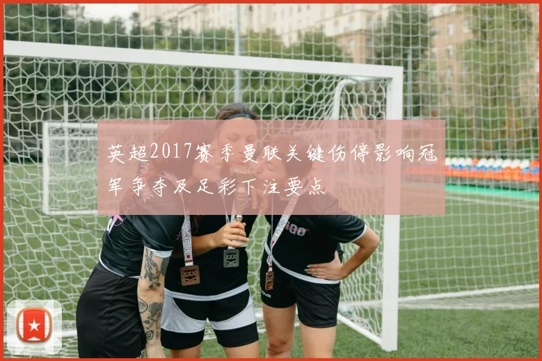 英超2017赛季曼联关键伤停影响冠军争夺及足彩下注要点