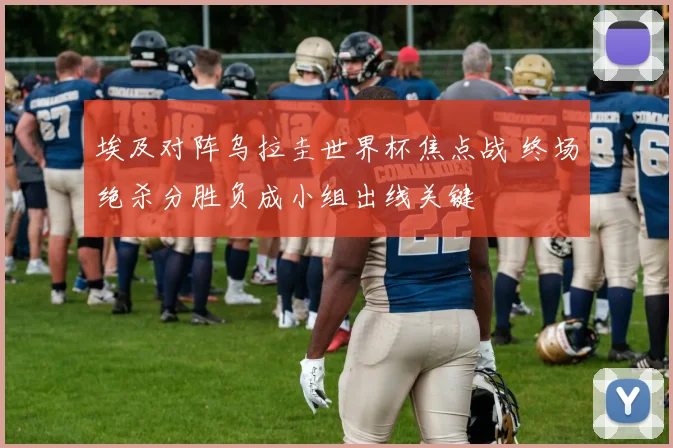 埃及对阵乌拉圭世界杯焦点战 终场绝杀分胜负成小组出线关键