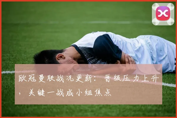 欧冠曼联战况更新：晋级压力上升，关键一战成小组焦点