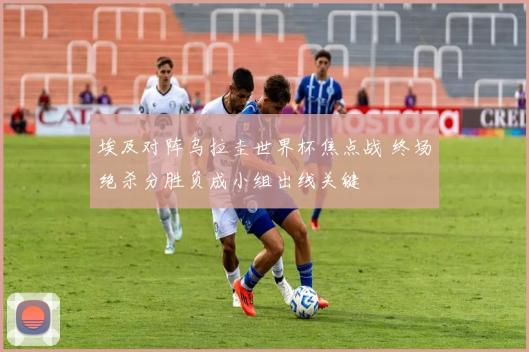 埃及对阵乌拉圭世界杯焦点战 终场绝杀分胜负成小组出线关键