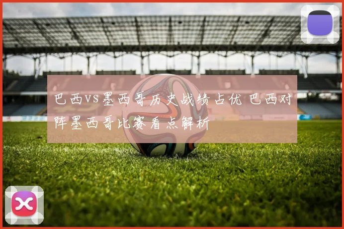 巴西vs墨西哥历史战绩占优 巴西对阵墨西哥比赛看点解析