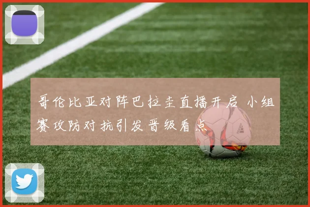 哥伦比亚对阵巴拉圭直播开启 小组赛攻防对抗引发晋级看点