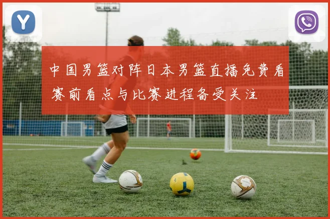 中国男篮对阵日本男篮直播免费看 赛前看点与比赛进程备受关注