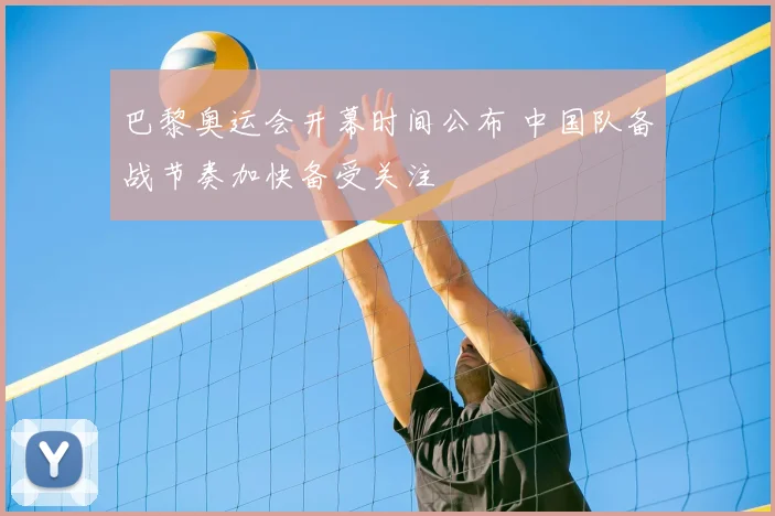 巴黎奥运会开幕时间公布 中国队备战节奏加快备受关注