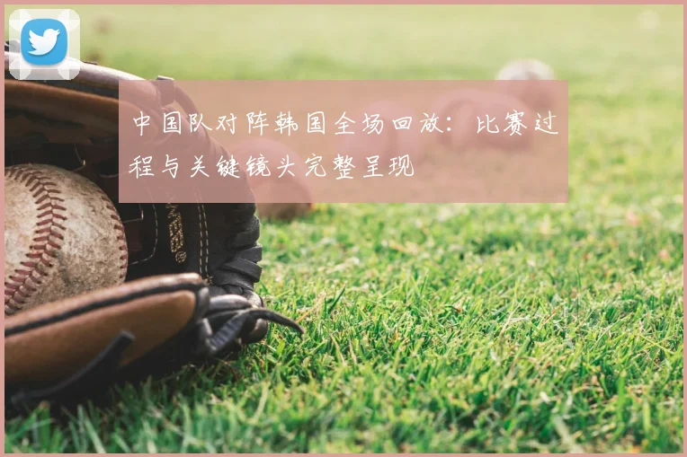 中国队对阵韩国全场回放：比赛过程与关键镜头完整呈现