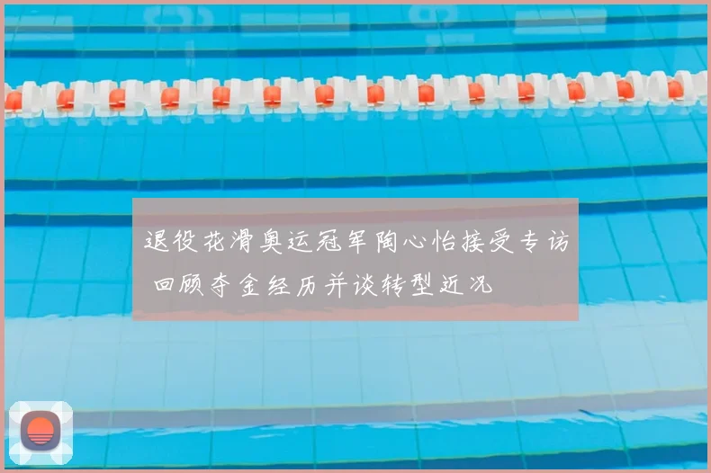 退役花滑奥运冠军陶心怡接受专访 回顾夺金经历并谈转型近况